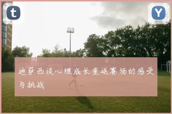 迪萨西谈心理成长重返赛场的感受与挑战