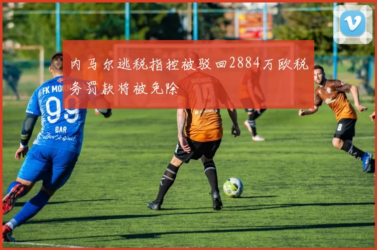 内马尔逃税指控被驳回2884万欧税务罚款将被免除