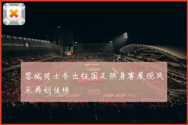 蓉城将士齐出征国足热身赛展现风采再创佳绩