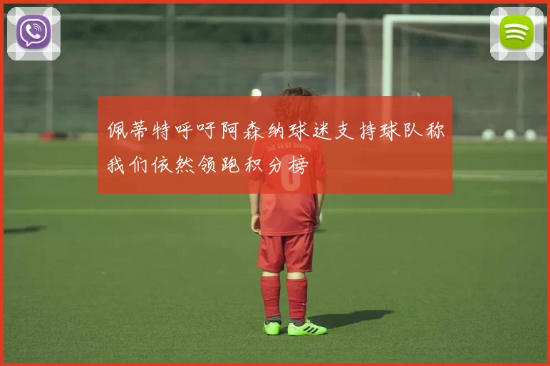 佩蒂特呼吁阿森纳球迷支持球队称我们依然领跑积分榜