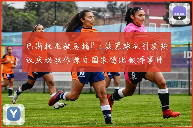 巴斯托尼被恶搞P上波黑球衣引发热议庆祝动作源自国家德比假摔事件