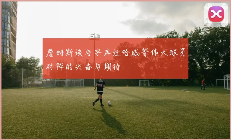 詹姆斯谈与字库杜哈威等伟大球员对阵的兴奋与期待