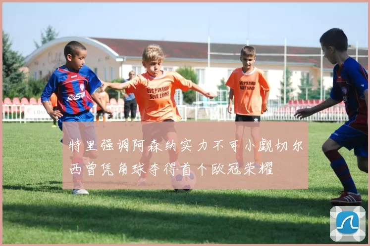 特里强调阿森纳实力不可小觑切尔西曾凭角球夺得首个欧冠荣耀