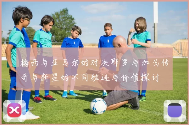 梅西与亚马尔的对决耶罗与加戈传奇与新星的不同轨迹与价值探讨