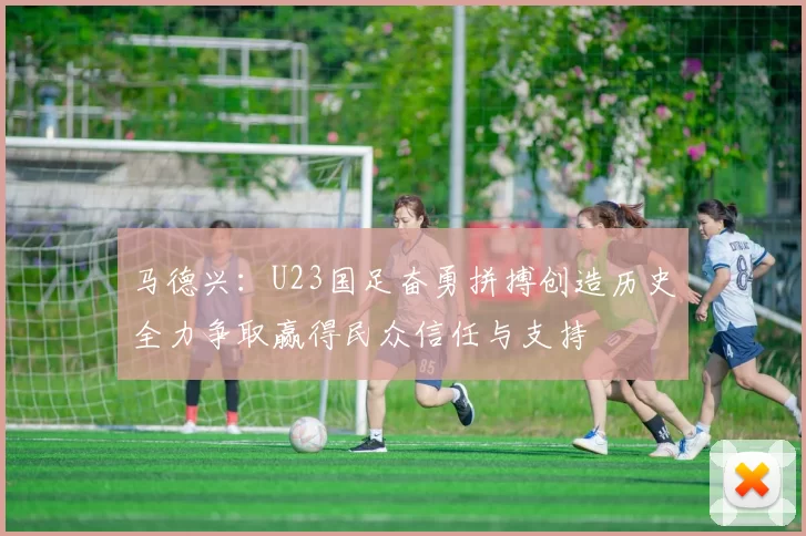 马德兴：U23国足奋勇拼搏创造历史全力争取赢得民众信任与支持
