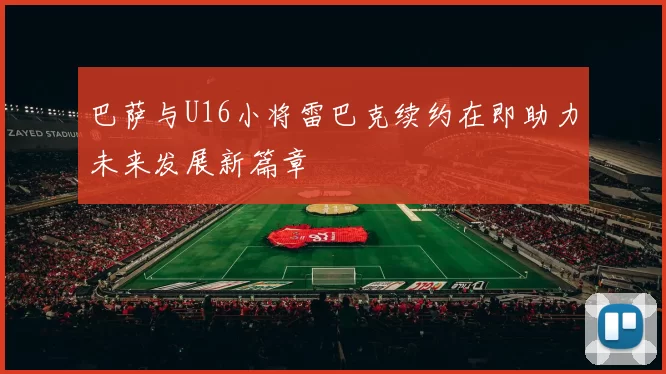 巴萨与U16小将雷巴克续约在即助力未来发展新篇章