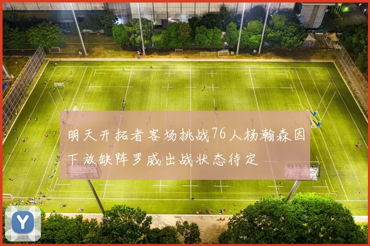 明天开拓者客场挑战76人杨瀚森因下放缺阵罗威出战状态待定