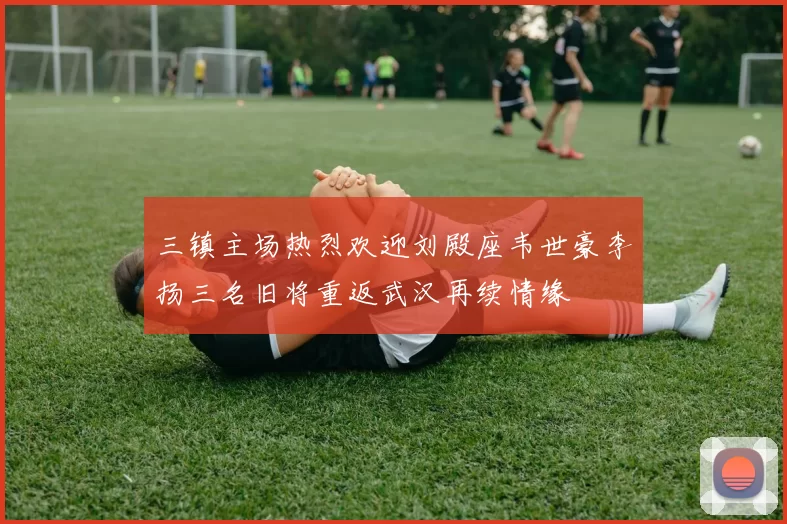 三镇主场热烈欢迎刘殿座韦世豪李扬三名旧将重返武汉再续情缘