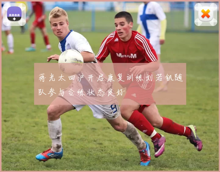 蒋光太回沪开启康复训练刘若钒随队参与合练状态良好
