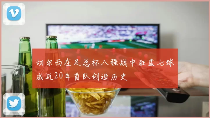 切尔西在足总杯八强战中狂轰七球成近20年首队创造历史